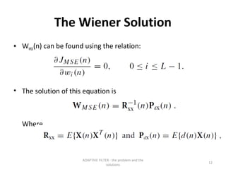 The Wiener Solution
• WMSE(n) can be found using the relation:




• The solution of this equation is



  Where,



                      ADAPTIVE FILTER - the problem and the
                                                              12
                                    solutions
 