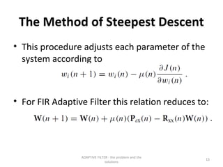 The Method of Steepest Descent
• This procedure adjusts each parameter of the
  system according to



• For FIR Adaptive Filter this relation reduces to:




                 ADAPTIVE FILTER - the problem and the
                                                         13
                               solutions
 
