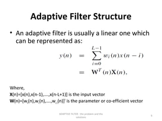 Adaptive Filter Structure
• An adaptive filter is usually a linear one which
  can be represented as:




Where,
X(n)=[x(n),x(n-1),….,x(n-L+1)] is the input vector
W(n)=[w0(n),w1(n),….,wL-1(n)]T is the parameter or co-efficient vector

                         ADAPTIVE FILTER - the problem and the
                                                                         6
                                       solutions
 