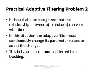 Practical Adaptive Filtering Problem 2
• It should also be recognized that the
  relationship between x(n) and d(n) can vary
  with time.
• In this situation the adaptive filter must
  continuously change its parameter values to
  adapt the change.
• This behavior is commonly referred to as
  tracking.

                ADAPTIVE FILTER - the problem and the
                                                        8
                              solutions
 