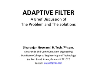 ADAPTIVE FILTER
     A Brief Discussion of
The Problem and The Solutions




 Sivaranjan Goswami, B. Tech. 7th sem.
  Electronics and Communication Engineering
Don Bosco College of Engineering and Technology
     Air Port Road, Azara, Guwahati 781017
           Contact: sivgos@gmail.com
 