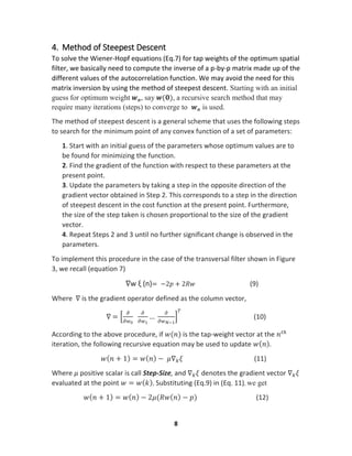 8
4. Method of Steepest Descent
To solve the Wiener-Hopf equations (Eq.7) for tap weights of the optimum spatial
filter, we basically need to compute the inverse of a p-by-p matrix made up of the
different values of the autocorrelation function. We may avoid the need for this
matrix inversion by using the method of steepest descent. Starting with an initial
guess for optimum weight 𝒘 𝒐, say 𝒘(𝟎), a recursive search method that may
require many iterations (steps) to converge to 𝒘 𝒐 is used.
The method of steepest descent is a general scheme that uses the following steps
to search for the minimum point of any convex function of a set of parameters:
1. Start with an initial guess of the parameters whose optimum values are to
be found for minimizing the function.
2. Find the gradient of the function with respect to these parameters at the
present point.
3. Update the parameters by taking a step in the opposite direction of the
gradient vector obtained in Step 2. This corresponds to a step in the direction
of steepest descent in the cost function at the present point. Furthermore,
the size of the step taken is chosen proportional to the size of the gradient
vector.
4. Repeat Steps 2 and 3 until no further significant change is observed in the
parameters.
To implement this procedure in the case of the transversal filter shown in Figure
3, we recall (equation 7)
∇w ξ (n)= −2𝑝 + 2𝑅𝑤 (9)
Where ∇ is the gradient operator defined as the column vector,
∇ = [
𝜕
𝜕𝑤0
𝜕
𝜕𝑤1
…
𝜕
𝜕𝑤 𝑁−1
]
𝑇
(10)
According to the above procedure, if 𝑤(𝑛) is the tap-weight vector at the 𝑛 𝑡ℎ
iteration, the following recursive equation may be used to update 𝑤( 𝑛).
𝑤( 𝑛 + 1) = 𝑤( 𝑛) − 𝜇∇ 𝑘 𝜉 (11)
Where 𝜇 positive scalar is call Step-Size, and ∇ 𝑘 𝜉 denotes the gradient vector ∇ 𝑘 𝜉
evaluated at the point 𝑤 = 𝑤( 𝑘). Substituting (Eq.9) in (Eq. 11), we get
𝑤( 𝑛 + 1) = 𝑤( 𝑛) − 2𝜇(𝑅𝑤( 𝑛) − 𝑝) (12)
 