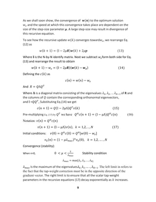 9
As we shall soon show, the convergence of 𝒘(𝒏) to the optimum solution
𝑤𝑜 and the speed at which this convergence takes place are dependent on the
size of the step-size parameter μ. A large step-size may result in divergence of
this recursive equation.
To see how the recursive update 𝑤(𝑘) converges toward𝑤𝑜, we rearrange Eq.
(12) as
𝑤( 𝑘 + 1) = (Ι − 2𝜇𝑹) 𝒘( 𝑘) + 2𝜇𝒑 (13)
Where 𝚰 is the N-by-N identify matrix. Next we subtract 𝑤𝑜form both side for Eq.
(13) and rearrange the result to obtain
𝑤( 𝑘 + 1) − 𝑤𝑜 = (Ι − 2𝜇𝑹)( 𝒘( 𝑘) − 𝒘 𝒐) (14)
Defining the 𝑐( 𝑘) as
𝑐( 𝑛) = 𝑤( 𝑛) − 𝑤𝑜
And 𝑅 = 𝑄Λ𝑄 𝑇
Where 𝚲 is a diagonal matrix consisting of the eigenvalues 𝜆0, 𝜆0, … 𝜆 𝑁−1 of R and
the columns of 𝑄 contain the corresponding orthonormal eigenvectors,
and Ι =𝑄𝑄 𝑇
, Substituting Eq.(14) we get
𝑐( 𝑛 + 1) = 𝑄(I − 2μΛ) 𝑄 𝑇
𝑣( 𝑘) (15)
Pre-multiplying Eq. (15) by 𝑄 𝑇
we have 𝑄 𝐻
𝑐( 𝑛 + 1) = (I − μΛ)𝑄 𝐻
𝑐(𝑛) (16)
Notation: 𝑣( 𝑛) = 𝑄 𝐻
𝑐(𝑛)
𝑣( 𝑛 + 1) = (I − μΛ) 𝑣( 𝑛), 𝑘 = 1,2, . . , 𝑁 (17)
Initial conditions: 𝑣(0) = 𝑄 𝐻
𝑐(0) = 𝑄 𝐻
[𝑤(0) − 𝑤𝑜]
𝑣 𝑘( 𝑛) = (1 − 𝜇𝜆 𝑚𝑎𝑥) 𝑛
𝑣 𝑘(0), 𝑘 = 1,2, … . , 𝑁
Convergence (stability):
When n=0, 0 < 𝜇 <
2
𝜆 𝑚𝑎𝑥
Stability condition
𝜆 𝑚𝑎𝑥 = max{𝜆1, 𝜆2, … , 𝜆 𝑁}
𝜆 𝑚𝑎𝑥 Is the maximum of the eigenvalues𝜆0 , 𝜆1, … . , 𝜆 𝑁−1. The left limit in refers to
the fact that the tap-weight correction must be in the opposite direction of the
gradient vector. The right limit is to ensure that all the scalar tap-weight
parameters in the recursive equations (17) decay exponentially as 𝑘 increases.
 