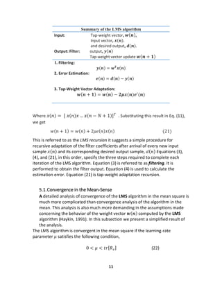 11
Summary of the LMS algorithm
Input: Tap-weight vector, 𝒘( 𝒏),
Input vector, 𝒙(𝒏).
and desired output, 𝒅(𝒏).
Output: Filter: output, 𝒚(𝒏)
Tap-weight vector update 𝒘( 𝒏 + 𝟏)
1. Filtering:
𝒚(𝒏) = 𝒘 𝑻
𝒙(𝒏)
2. Error Estimation:
𝒆(𝒏) = 𝒅(𝒏) − 𝒚(𝒏)
3. Tap-Weight Vector Adaptation:
𝒘( 𝒏 + 𝟏) = 𝒘( 𝒏) − 𝟐𝝁𝒙(𝒏)𝒆′
(𝒏)
Where 𝑥( 𝑛) = [ 𝑥( 𝑛) 𝑥… 𝑥( 𝑛 − 𝑁 + 1)] 𝑇 . Substituting this result in Eq. (11),
we get
𝑤( 𝑛 + 1) = 𝑤( 𝑛) + 2𝜇𝑒( 𝑛) 𝑥( 𝑛) (21)
This is referred to as the LMS recursion it suggests a simple procedure for
recursive adaptation of the filter coefficients after arrival of every new input
sample 𝑥( 𝑛) and its corresponding desired output sample, 𝑑( 𝑛) Equations (3),
(4), and (21), in this order, specify the three steps required to complete each
iteration of the LMS algorithm. Equation (3) is referred to as filtering. It is
performed to obtain the filter output. Equation (4) is used to calculate the
estimation error. Equation (21) is tap-weight adaptation recursion.
5.1.Convergence in the Mean-Sense
A detailed analysis of convergence of the LMS algorithm in the mean square is
much more complicated than convergence analysis of the algorithm in the
mean. This analysis is also much more demanding in the assumptions made
concerning the behavior of the weight vector 𝒘( 𝒏) computed by the LMS
algorithm (Haykin, 1991). In this subsection we present a simplified result of
the analysis.
The LMS algorithm is convergent in the mean square if the learning-rate
parameter 𝜇 satisfies the following condition,
0 < 𝜇 < 𝑡𝑟[ 𝑅 𝑥] (22)
 