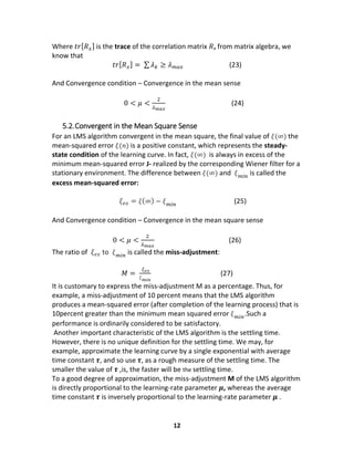 12
Where 𝑡𝑟[ 𝑅 𝑥] is the trace of the correlation matrix 𝑅, from matrix algebra, we
know that
𝑡𝑟[ 𝑅 𝑥] = ∑ 𝜆 𝑘 ≥ 𝜆 𝑚𝑎𝑥 (23)
And Convergence condition – Convergence in the mean sense
0 < 𝜇 <
2
𝜆 𝑚𝑎𝑥
(24)
5.2.Convergent in the Mean Square Sense
For an LMS algorithm convergent in the mean square, the final value of 𝜉(∞) the
mean-squared error 𝜉(𝑛) is a positive constant, which represents the steady-
state condition of the learning curve. In fact, 𝜉(∞) is always in excess of the
minimum mean-squared error J- realized by the corresponding Wiener filter for a
stationary environment. The difference between 𝜉(∞) and 𝜉 𝑚𝑖𝑛
is called the
excess mean-squared error:
𝜉 𝑒𝑥 = 𝜉(∞) − 𝜉 𝑚𝑖𝑛
(25)
And Convergence condition – Convergence in the mean square sense
0 < 𝜇 <
2
𝜆 𝑚𝑎𝑥
(26)
The ratio of 𝜉 𝑒𝑥 to 𝜉 𝑚𝑖𝑛
is called the miss-adjustment:
𝑀 =
𝜉 𝑒𝑥
𝜉 𝑚𝑖𝑛
(27)
It is customary to express the miss-adjustment M as a percentage. Thus, for
example, a miss-adjustment of 10 percent means that the LMS algorithm
produces a mean-squared error (after completion of the learning process) that is
10percent greater than the minimum mean squared error 𝜉 𝑚𝑖𝑛
.Such a
performance is ordinarily considered to be satisfactory.
Another important characteristic of the LMS algorithm is the settling time.
However, there is no unique definition for the settling time. We may, for
example, approximate the learning curve by a single exponential with average
time constant 𝝉, and so use 𝝉, as a rough measure of the settling time. The
smaller the value of 𝝉 ,is, the faster will be the settling time.
To a good degree of approximation, the miss-adjustment M of the LMS algorithm
is directly proportional to the learning-rate parameter 𝝁, whereas the average
time constant 𝝉 is inversely proportional to the learning-rate parameter 𝝁 .
 