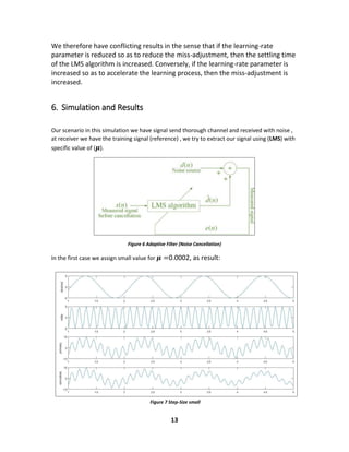 13
Figure 7 Step-Size small
We therefore have conflicting results in the sense that if the learning-rate
parameter is reduced so as to reduce the miss-adjustment, then the settling time
of the LMS algorithm is increased. Conversely, if the learning-rate parameter is
increased so as to accelerate the learning process, then the miss-adjustment is
increased.
6. Simulation and Results
Our scenario in this simulation we have signal send thorough channel and received with noise ,
at receiver we have the training signal (reference) , we try to extract our signal using (LMS) with
specific value of ( 𝝁).
Figure 6 Adaptive Filter (Noise Cancellation)
In the first case we assign small value for 𝝁 =0.0002, as result:
 