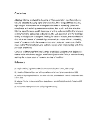 15
Conclusion
Adaptive filtering involves the changing of filter parameters (coefficients) over
time, to adapt to changing signal characteristics. Over the past three decades,
digital signal processors have made great advances in increasing speed and
complexity, and reducing power consumption. As a result, real-time adaptive
filtering algorithms are quickly becoming practical and essential for the future of
communications, both wired and wireless. The LMS algorithm is by far the most
widely used algorithm in adaptive filtering for several reasons, the main features
that attracted the use of the LMS algorithm are low computational complexity,
proof of convergence in stationary environment, unbiased convergence in the
mean to the Wiener solution, and stable behavior when implemented with finite-
precision arithmetic.
Compare to other algorithm like Method of Steepest Descent which dependent
on the updated value of weights (coefficients) in iterative fashion and continually
seeking the bottom point of the error surface of the filter.
Reference
(1) Adaptive Filtering Algorithms and Practical Implementation,Third Edition, 2008 Springe.
(2) Principles of Adaptive Filters and Self-learning Systems, Springer-Verlag London Limited 2005.
(3) Advanced Digital Signal Processing and Noise Reduction, Second Edition. Saeed V. Vaseghi,John Wiley
& Sons 2000.
(4) Adaptive Filtering Fundamentals of Least Mean Squares with MATLAB, Alexander D. Poularikas,CRC
Press 2015.
(5) The Scientist and Engineer's Guide to Digital Signal Processing .
 