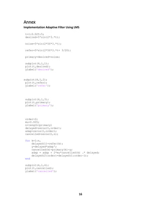 16
Annex
Implementation Adaptive Filter Using LMS
t=1:0.025:5;
desired=5*sin(2*3.*t);
noise=5*sin(2*50*3.*t);
refer=5*sin(2*50*3.*t+ 3/20);
primary=desired+noise;
subplot(4,1,1);
plot(t,desired);
ylabel('desired');
subplot(4,1,2);
plot(t,refer);
ylabel('refer');
subplot(4,1,3);
plot(t,primary);
ylabel('primary');
order=2;
mu=0.005;
n=length(primary)
delayed=zeros(1,order);
adap=zeros(1,order);
cancelled=zeros(1,n);
for k=1:n,
delayed(1)=refer(k);
y=delayed*adap';
cancelled(k)=primary(k)-y;
adap = adap + 2*mu*cancelled(k) .* delayed;
delayed(2:order)=delayed(1:order-1);
end
subplot(4,1,4);
plot(t,cancelled);
ylabel('cancelled');
 