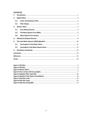 ii
Contents
1. Introduction ............................................................................................................................ 1
2. Digital Filters ........................................................................................................................... 2
2.1. Linear and Nonlinear Filter............................................................................................. 2
2.2. Filter Design .................................................................................................................... 3
3. Wiener Filters.......................................................................................................................... 4
3.1. Error Measurements....................................................................................................... 6
3.2. The Mean-Square Error (MSE)........................................................................................ 6
3.3. Mean Square Error Surface ............................................................................................ 7
4. Method of Steepest Descent.................................................................................................. 8
5. The Least Mean Squares (LMS) Algorithm........................................................................... 10
5.1. Convergence in the Mean-Sense.................................................................................. 11
5.2. Convergent in the Mean Square Sense........................................................................ 12
6. Simulation and Results ......................................................................................................... 13
Conclusion..................................................................................................................................... 15
Reference ...................................................................................................................................... 15
Annex ............................................................................................................................................ 16
Figure 1 FIR Filter ............................................................................................................................ 3
Figure 2 IIR Filter............................................................................................................................. 4
Figure 3 Wiener Filters.................................................................................................................... 5
Figure 4 Error surface with two weights........................................................................................ 7
Figure 5 Adaptive Filter with LMS................................................................................................ 10
Figure 6 Adaptive Filter (Noise Cancellation) .............................................................................. 13
Figure 7 Step-Size small................................................................................................................ 13
Figure 8 Step-Size Large................................................................................................................ 14
Figure 9 Step-Size Acceptable ...................................................................................................... 14
 