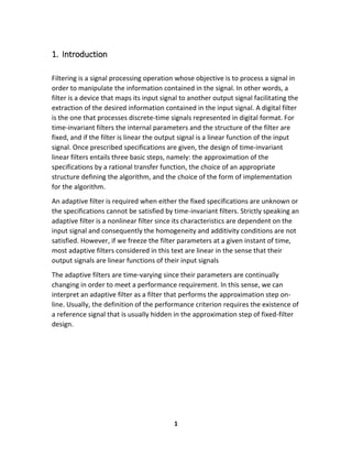 1
1. Introduction
Filtering is a signal processing operation whose objective is to process a signal in
order to manipulate the information contained in the signal. In other words, a
filter is a device that maps its input signal to another output signal facilitating the
extraction of the desired information contained in the input signal. A digital filter
is the one that processes discrete-time signals represented in digital format. For
time-invariant filters the internal parameters and the structure of the filter are
fixed, and if the filter is linear the output signal is a linear function of the input
signal. Once prescribed specifications are given, the design of time-invariant
linear filters entails three basic steps, namely: the approximation of the
specifications by a rational transfer function, the choice of an appropriate
structure defining the algorithm, and the choice of the form of implementation
for the algorithm.
An adaptive filter is required when either the fixed specifications are unknown or
the specifications cannot be satisfied by time-invariant filters. Strictly speaking an
adaptive filter is a nonlinear filter since its characteristics are dependent on the
input signal and consequently the homogeneity and additivity conditions are not
satisfied. However, if we freeze the filter parameters at a given instant of time,
most adaptive filters considered in this text are linear in the sense that their
output signals are linear functions of their input signals
The adaptive filters are time-varying since their parameters are continually
changing in order to meet a performance requirement. In this sense, we can
interpret an adaptive filter as a filter that performs the approximation step on-
line. Usually, the definition of the performance criterion requires the existence of
a reference signal that is usually hidden in the approximation step of fixed-filter
design.
 