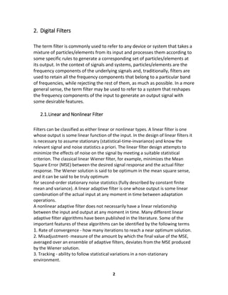 2
2. Digital Filters
The term filter is commonly used to refer to any device or system that takes a
mixture of particles/elements from its input and processes them according to
some specific rules to generate a corresponding set of particles/elements at
its output. In the context of signals and systems, particles/elements are the
frequency components of the underlying signals and, traditionally, filters are
used to retain all the frequency components that belong to a particular band
of frequencies, while rejecting the rest of them, as much as possible. In a more
general sense, the term filter may be used to refer to a system that reshapes
the frequency components of the input to generate an output signal with
some desirable features.
2.1.Linear and Nonlinear Filter
Filters can be classified as either linear or nonlinear types. A linear filter is one
whose output is some linear function of the input. In the design of linear filters it
is necessary to assume stationary (statistical-time-invariance) and know the
relevant signal and noise statistics a priori. The linear filter design attempts to
minimize the effects of noise on the signal by meeting a suitable statistical
criterion. The classical linear Wiener filter, for example, minimizes the Mean
Square Error (MSE) between the desired signal response and the actual filter
response. The Wiener solution is said to be optimum in the mean square sense,
and it can be said to be truly optimum
for second-order stationary noise statistics (fully described by constant finite
mean and variance). A linear adaptive filter is one whose output is some linear
combination of the actual input at any moment in time between adaptation
operations.
A nonlinear adaptive filter does not necessarily have a linear relationship
between the input and output at any moment in time. Many different linear
adaptive filter algorithms have been published in the literature. Some of the
important features of these algorithms can be identified by the following terms
1. Rate of convergence - how many iterations to reach a near optimum solution.
2. Misadjustment- measure of the amount by which the final value of the MSE,
averaged over an ensemble of adaptive filters, deviates from the MSE produced
by the Wiener solution.
3. Tracking - ability to follow statistical variations in a non-stationary
environment.
 