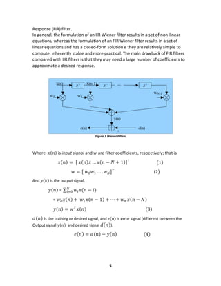5
Response (FIR) filter.
In general, the formulation of an IIR Wiener filter results in a set of non-linear
equations, whereas the formulation of an FIR Wiener filter results in a set of
linear equations and has a closed-form solution e they are relatively simple to
compute, inherently stable and more practical. The main drawback of FIR filters
compared with IIR filters is that they may need a large number of coefficients to
approximate a desired response.
Figure 3 Wiener Filters
Where 𝑥( 𝑛) is input signal and 𝑤 are filter coefficients, respectively; that is
𝑥(𝑛) = [ 𝑥(𝑛)𝑥 … 𝑥(𝑛 − 𝑁 + 1)] 𝑇
(1)
𝑤 = [ 𝑤0 𝑤1 … . 𝑤 𝑁] 𝑇
(2)
And 𝑦(𝑘) is the output signal,
𝑦(𝑛) = ∑ 𝑤𝑖 𝑥(𝑛 − 𝑖)𝑁
𝑖=0
= 𝑤𝑜 𝑥(𝑛) + 𝑤1 𝑥(𝑛 − 1) + ⋯ + 𝑤 𝑁 𝑥(𝑛 − 𝑁)
𝑦(𝑛) = 𝑤 𝑇
𝑥(𝑛) (3)
𝑑(𝑛) Is the training or desired signal, and e(n) is error signal (different between the
Output signal 𝑦(𝑛) and desired signal 𝑑(𝑛)).
𝑒(𝑛) = 𝑑(𝑛) − 𝑦(𝑛) (4)
 