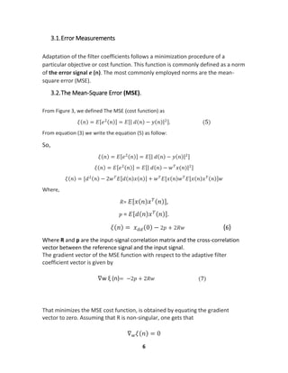 6
3.1.Error Measurements
Adaptation of the filter coefficients follows a minimization procedure of a
particular objective or cost function. This function is commonly defined as a norm
of the error signal e (n). The most commonly employed norms are the mean-
square error (MSE).
3.2.The Mean-Square Error (MSE).
From Figure 3, we defined The MSE (cost function) as
𝜉(𝑛) = 𝐸[𝑒2(𝑛)] = 𝐸[| 𝑑(𝑛) − 𝑦(𝑛)|2]. (5)
From equation (3) we write the equation (5) as follow:
So,
𝜉(𝑛) = 𝐸[𝑒2(𝑛)] = 𝐸[| 𝑑(𝑛) − 𝑦(𝑛)|2]
𝜉(𝑛) = 𝐸[𝑒2(𝑛)] = 𝐸[| 𝑑(𝑛) − 𝑤 𝑇
𝑥(𝑛)|2]
𝜉(𝑛) = [𝑑2(𝑛) − 2𝑤 𝑇
𝐸[𝑑(𝑛)𝑥(𝑛)] + 𝑤 𝑇
𝐸[𝑥(𝑛)𝑤 𝑇
𝐸[𝑥(𝑛)𝑥 𝑇(𝑛)]𝑤
Where,
𝑅= 𝐸[𝑥(𝑛)𝑥 𝑇(𝑛)],
𝑝 = 𝐸[𝑑(𝑛)𝑥 𝑇(𝑛)].
𝜉(𝑛) = 𝑥 𝑑𝑑(0) − 2𝑝 + 2𝑅𝑤 (6)
Where R and p are the input-signal correlation matrix and the cross-correlation
vector between the reference signal and the input signal.
The gradient vector of the MSE function with respect to the adaptive filter
coefficient vector is given by
∇w ξ (n)= −2𝑝 + 2𝑅𝑤 (7)
That minimizes the MSE cost function, is obtained by equating the gradient
vector to zero. Assuming that R is non-singular, one gets that
∇ 𝑤 𝜉(𝑛) = 0
 