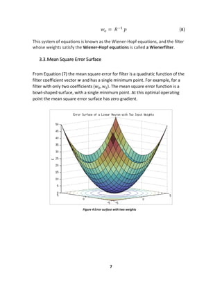 7
Figure 4 Error surface with two weights
𝑤𝑜 = 𝑅−1
𝑝 (8)
This system of equations is known as the Wiener-Hopf equations, and the filter
whose weights satisfy the Wiener-Hopf equations is called a Wienerfilter.
3.3.Mean Square Error Surface
From Equation (7) the mean square error for filter is a quadratic function of the
filter coefficient vector 𝒘 and has a single minimum point. For example, for a
filter with only two coefficients (𝑤0, 𝑤1). The mean square error function is a
bowl-shaped surface, with a single minimum point. At this optimal operating
point the mean square error surface has zero gradient.
 
