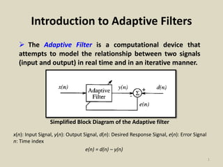 Introduction to Adaptive Filters
 The Adaptive Filter is a computational device that
attempts to model the relationship between two signals
(input and output) in real time and in an iterative manner.
Simplified Block Diagram of the Adaptive filter
x(n): Input Signal, y(n): Output Signal, d(n): Desired Response Signal, e(n): Error Signal
n: Time index
e(n) = d(n) – y(n)
1
 