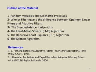 16
Outline of the Material
1- Random Variables and Stochastic Processes
2- Wiener Filtering and the difference between Optimum Linear
Filters and Adaptive Filters
3- The Steepest-descent Algorithm
4- The Least-Mean Square (LMS) Algorithm
5- The Recursive Least–Squares (RLS) Algorithm
6- The Kalman Algorithm
References
1- B. Farhang-Boroujeny, Adaptive Filters: Theory and Applications, John
Wiley & Sons, 1998.
2- Alexander Poularikas and Zayed Ramadan, Adaptive Filtering Primer
with MATLAB, Taylor & Francis, 2006.
 