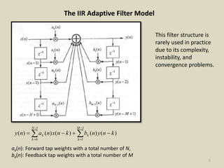 5
The IIR Adaptive Filter Model






1
1
1
0
)()()()()(
M
k
k
N
k
k knynbknxnany
ak(n): Forward tap weights with a total number of N,
bk(n): Feedback tap weights with a total number of M
This filter structure is
rarely used in practice
due to its complexity,
instability, and
convergence problems.
 