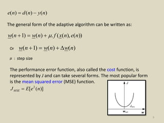9
)()()( nyndne 
The general form of the adaptive algorithm can be written as:
))(),((.)()1( nenxfnwnw 
Or )()()1( nwnwnw 
µ : step size
The performance error function, also called the cost function, is
represented by J and can take several forms. The most popular form
is the mean squared error (MSE) function.
)]([ 2
neEJMSE 
 