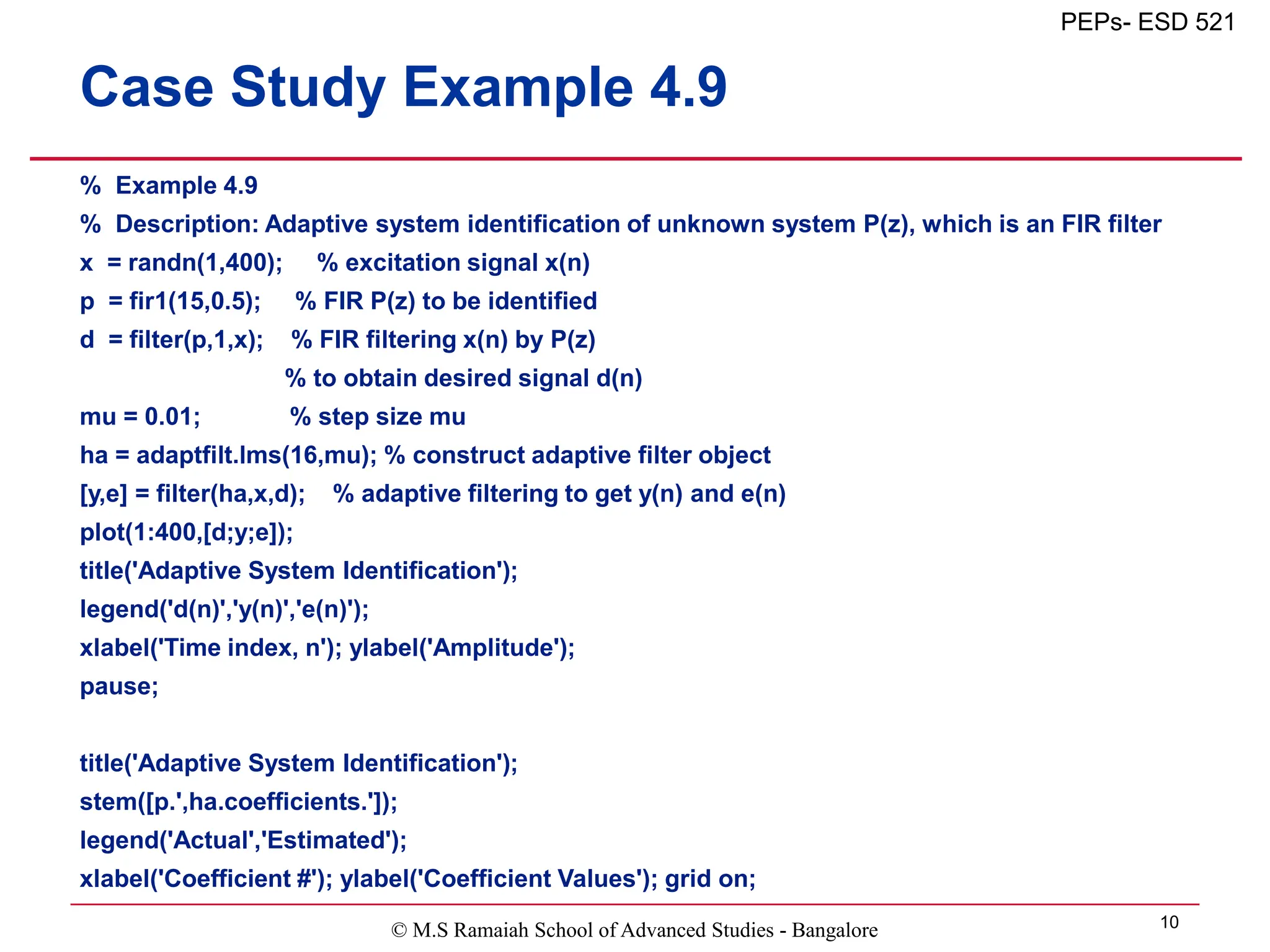 © M.S Ramaiah School of Advanced Studies - Bangalore 10
PEPs- ESD 521
Case Study Example 4.9
% Example 4.9
% Description: Adaptive system identification of unknown system P(z), which is an FIR filter
x = randn(1,400); % excitation signal x(n)
p = fir1(15,0.5); % FIR P(z) to be identified
d = filter(p,1,x); % FIR filtering x(n) by P(z)
% to obtain desired signal d(n)
mu = 0.01; % step size mu
ha = adaptfilt.lms(16,mu); % construct adaptive filter object
[y,e] = filter(ha,x,d); % adaptive filtering to get y(n) and e(n)
plot(1:400,[d;y;e]);
title('Adaptive System Identification');
legend('d(n)','y(n)','e(n)');
xlabel('Time index, n'); ylabel('Amplitude');
pause;
title('Adaptive System Identification');
stem([p.',ha.coefficients.']);
legend('Actual','Estimated');
xlabel('Coefficient #'); ylabel('Coefficient Values'); grid on;
 