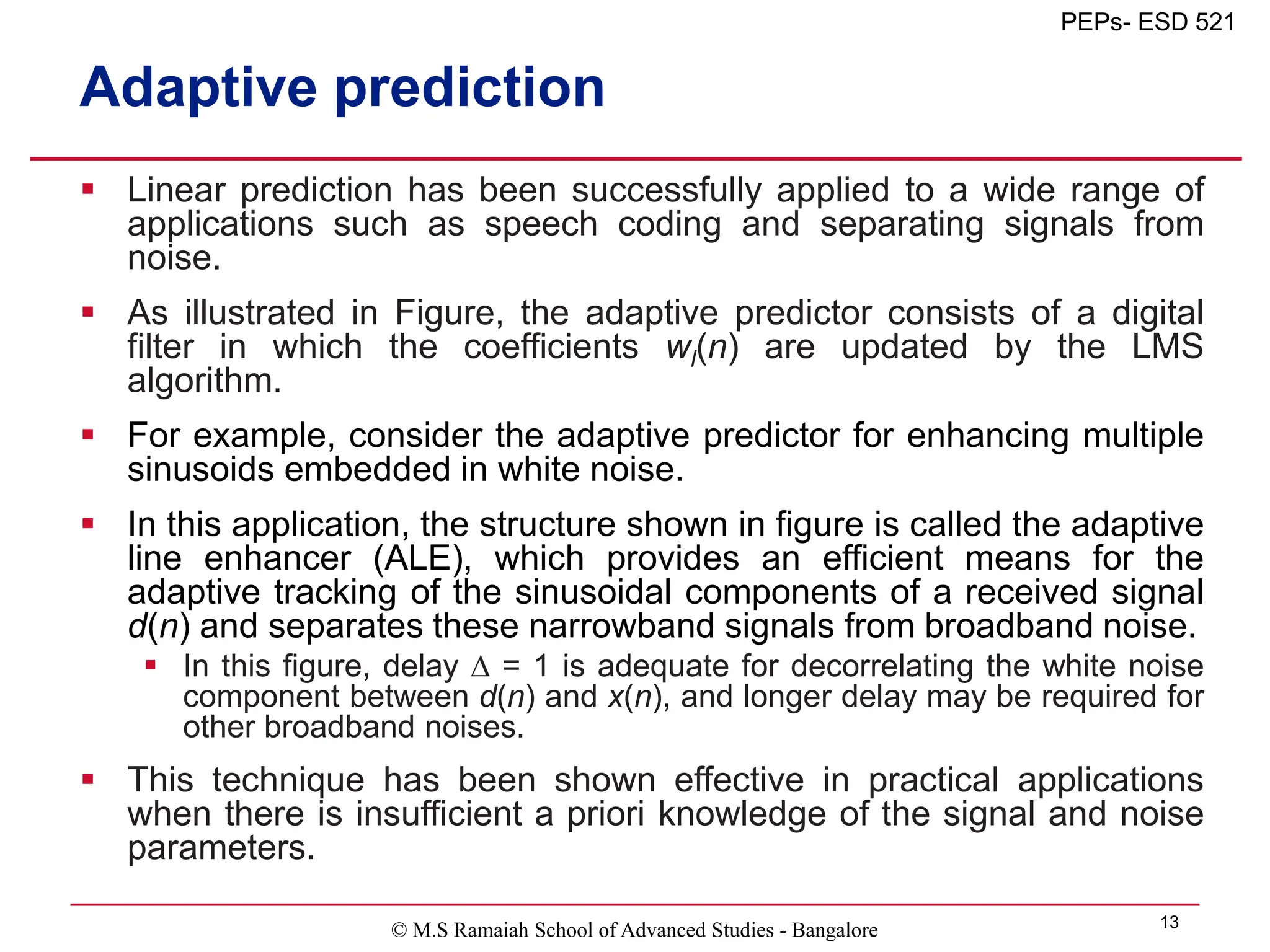 © M.S Ramaiah School of Advanced Studies - Bangalore 13
PEPs- ESD 521
Adaptive prediction
 Linear prediction has been successfully applied to a wide range of
applications such as speech coding and separating signals from
noise.
 As illustrated in Figure, the adaptive predictor consists of a digital
filter in which the coefficients wl(n) are updated by the LMS
algorithm.
 For example, consider the adaptive predictor for enhancing multiple
sinusoids embedded in white noise.
 In this application, the structure shown in figure is called the adaptive
line enhancer (ALE), which provides an efficient means for the
adaptive tracking of the sinusoidal components of a received signal
d(n) and separates these narrowband signals from broadband noise.
 In this figure, delay  = 1 is adequate for decorrelating the white noise
component between d(n) and x(n), and longer delay may be required for
other broadband noises.
 This technique has been shown effective in practical applications
when there is insufficient a priori knowledge of the signal and noise
parameters.
 