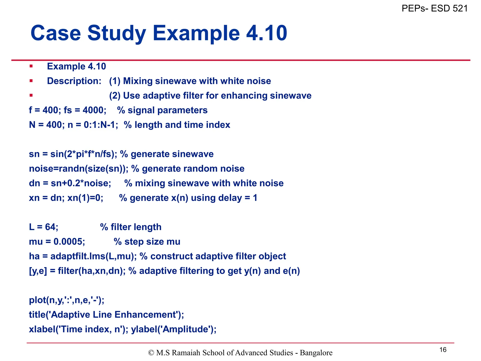 © M.S Ramaiah School of Advanced Studies - Bangalore 16
PEPs- ESD 521
Case Study Example 4.10
 Example 4.10
 Description: (1) Mixing sinewave with white noise
 (2) Use adaptive filter for enhancing sinewave
f = 400; fs = 4000; % signal parameters
N = 400; n = 0:1:N-1; % length and time index
sn = sin(2*pi*f*n/fs); % generate sinewave
noise=randn(size(sn)); % generate random noise
dn = sn+0.2*noise; % mixing sinewave with white noise
xn = dn; xn(1)=0; % generate x(n) using delay = 1
L = 64; % filter length
mu = 0.0005; % step size mu
ha = adaptfilt.lms(L,mu); % construct adaptive filter object
[y,e] = filter(ha,xn,dn); % adaptive filtering to get y(n) and e(n)
plot(n,y,':',n,e,'-');
title('Adaptive Line Enhancement');
xlabel('Time index, n'); ylabel('Amplitude');
 