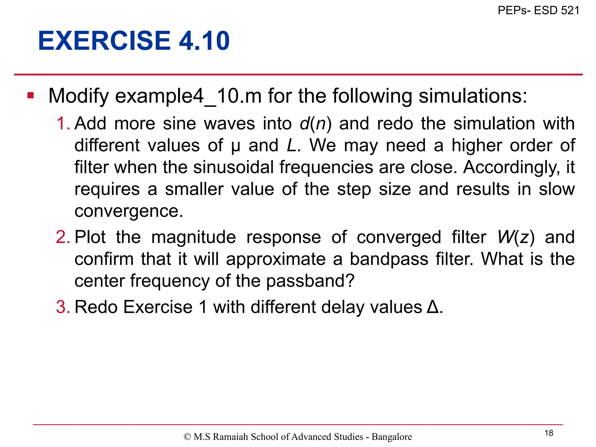 © M.S Ramaiah School of Advanced Studies - Bangalore 18
PEPs- ESD 521
EXERCISE 4.10
 Modify example4_10.m for the following simulations:
1. Add more sine waves into d(n) and redo the simulation with
different values of μ and L. We may need a higher order of
filter when the sinusoidal frequencies are close. Accordingly, it
requires a smaller value of the step size and results in slow
convergence.
2. Plot the magnitude response of converged filter W(z) and
confirm that it will approximate a bandpass filter. What is the
center frequency of the passband?
3. Redo Exercise 1 with different delay values Δ.
 