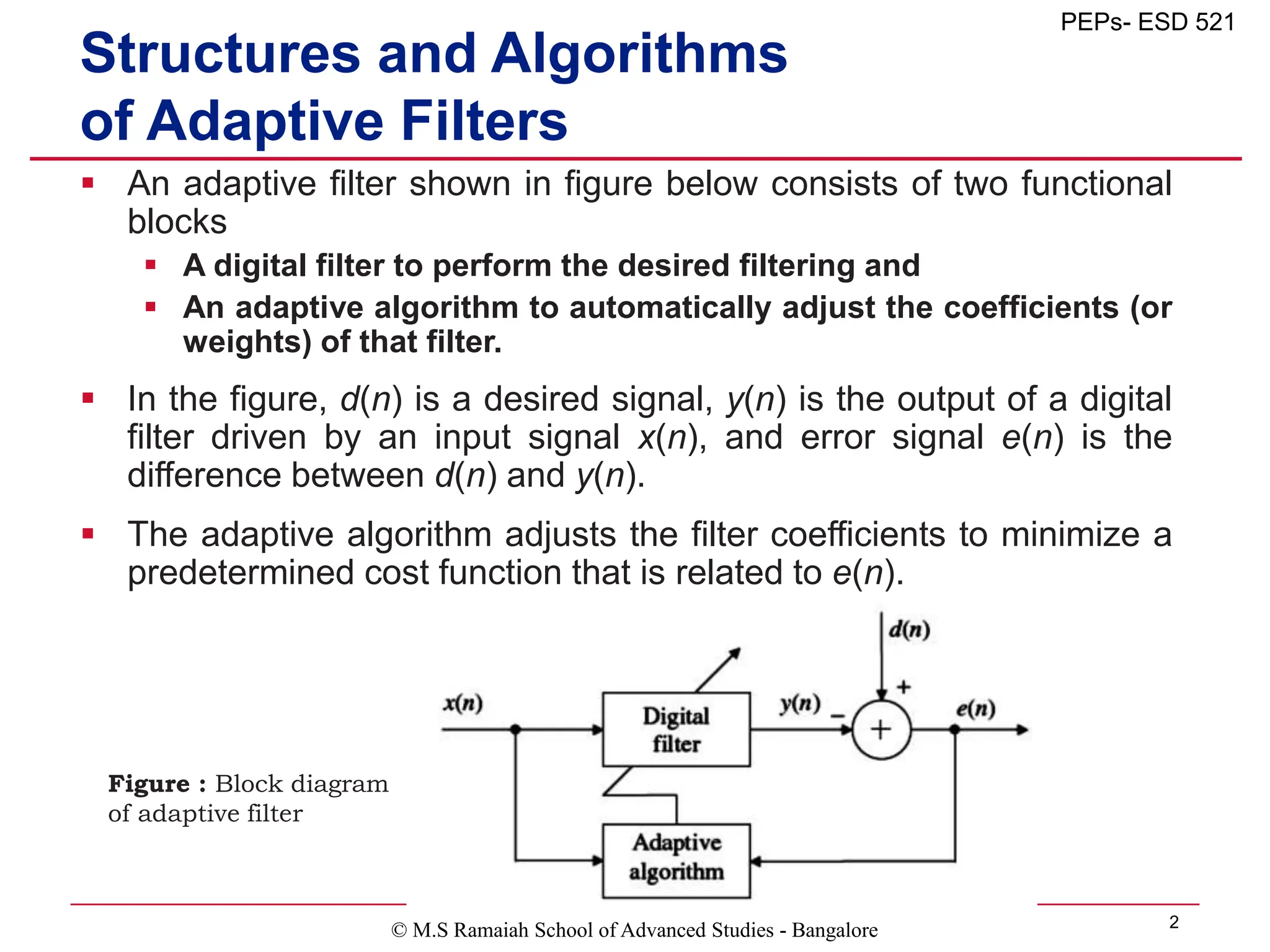© M.S Ramaiah School of Advanced Studies - Bangalore 2
PEPs- ESD 521
Structures and Algorithms
of Adaptive Filters
 An adaptive filter shown in figure below consists of two functional
blocks
 A digital filter to perform the desired filtering and
 An adaptive algorithm to automatically adjust the coefficients (or
weights) of that filter.
 In the figure, d(n) is a desired signal, y(n) is the output of a digital
filter driven by an input signal x(n), and error signal e(n) is the
difference between d(n) and y(n).
 The adaptive algorithm adjusts the filter coefficients to minimize a
predetermined cost function that is related to e(n).
Figure : Block diagram
of adaptive filter
 