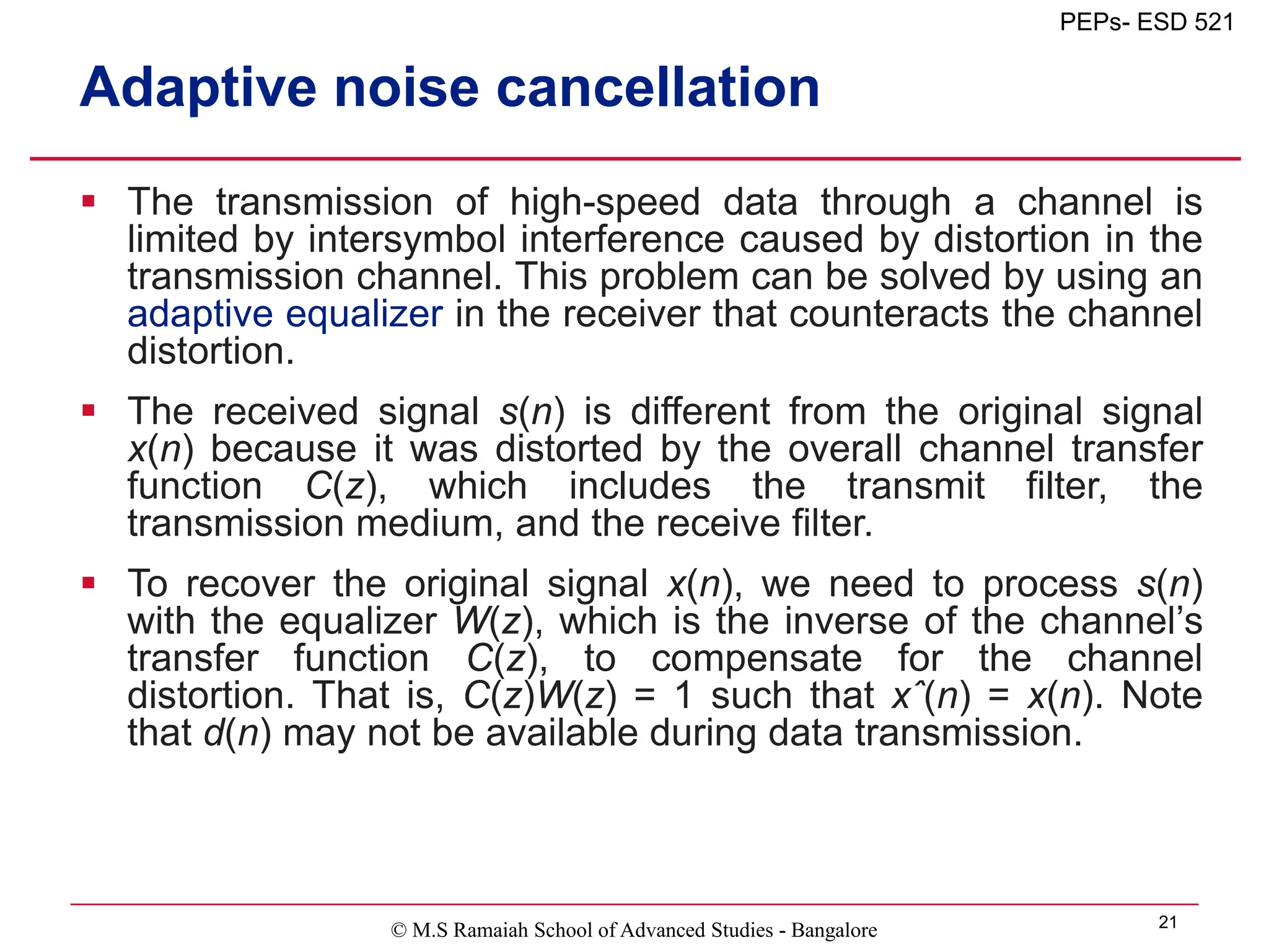 © M.S Ramaiah School of Advanced Studies - Bangalore 21
PEPs- ESD 521
Adaptive noise cancellation
 The transmission of high-speed data through a channel is
limited by intersymbol interference caused by distortion in the
transmission channel. This problem can be solved by using an
adaptive equalizer in the receiver that counteracts the channel
distortion.
 The received signal s(n) is different from the original signal
x(n) because it was distorted by the overall channel transfer
function C(z), which includes the transmit filter, the
transmission medium, and the receive filter.
 To recover the original signal x(n), we need to process s(n)
with the equalizer W(z), which is the inverse of the channel’s
transfer function C(z), to compensate for the channel
distortion. That is, C(z)W(z) = 1 such that xˆ(n) = x(n). Note
that d(n) may not be available during data transmission.
 
