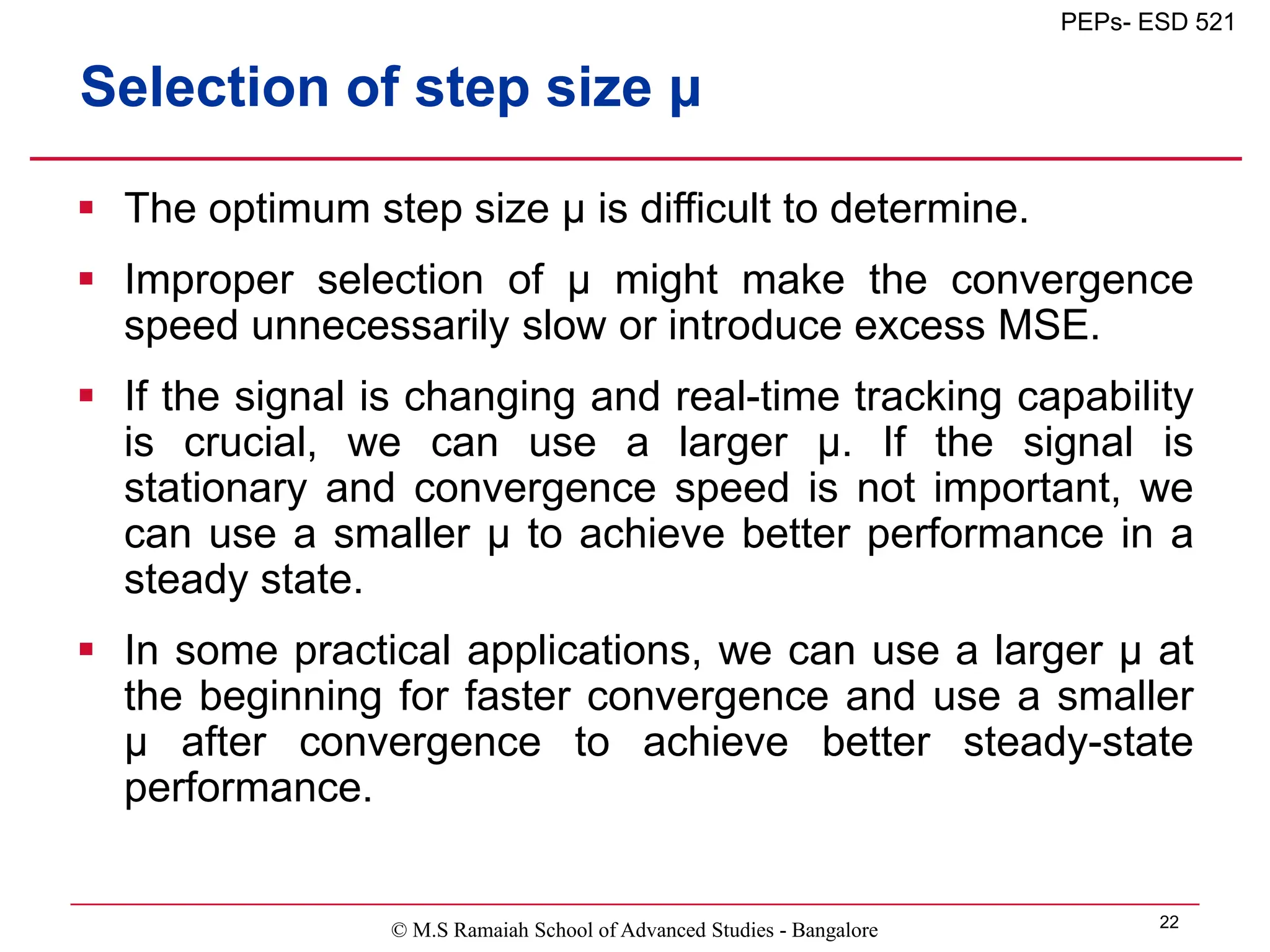 © M.S Ramaiah School of Advanced Studies - Bangalore 22
PEPs- ESD 521
Selection of step size μ
 The optimum step size μ is difficult to determine.
 Improper selection of μ might make the convergence
speed unnecessarily slow or introduce excess MSE.
 If the signal is changing and real-time tracking capability
is crucial, we can use a larger μ. If the signal is
stationary and convergence speed is not important, we
can use a smaller μ to achieve better performance in a
steady state.
 In some practical applications, we can use a larger μ at
the beginning for faster convergence and use a smaller
μ after convergence to achieve better steady-state
performance.
 