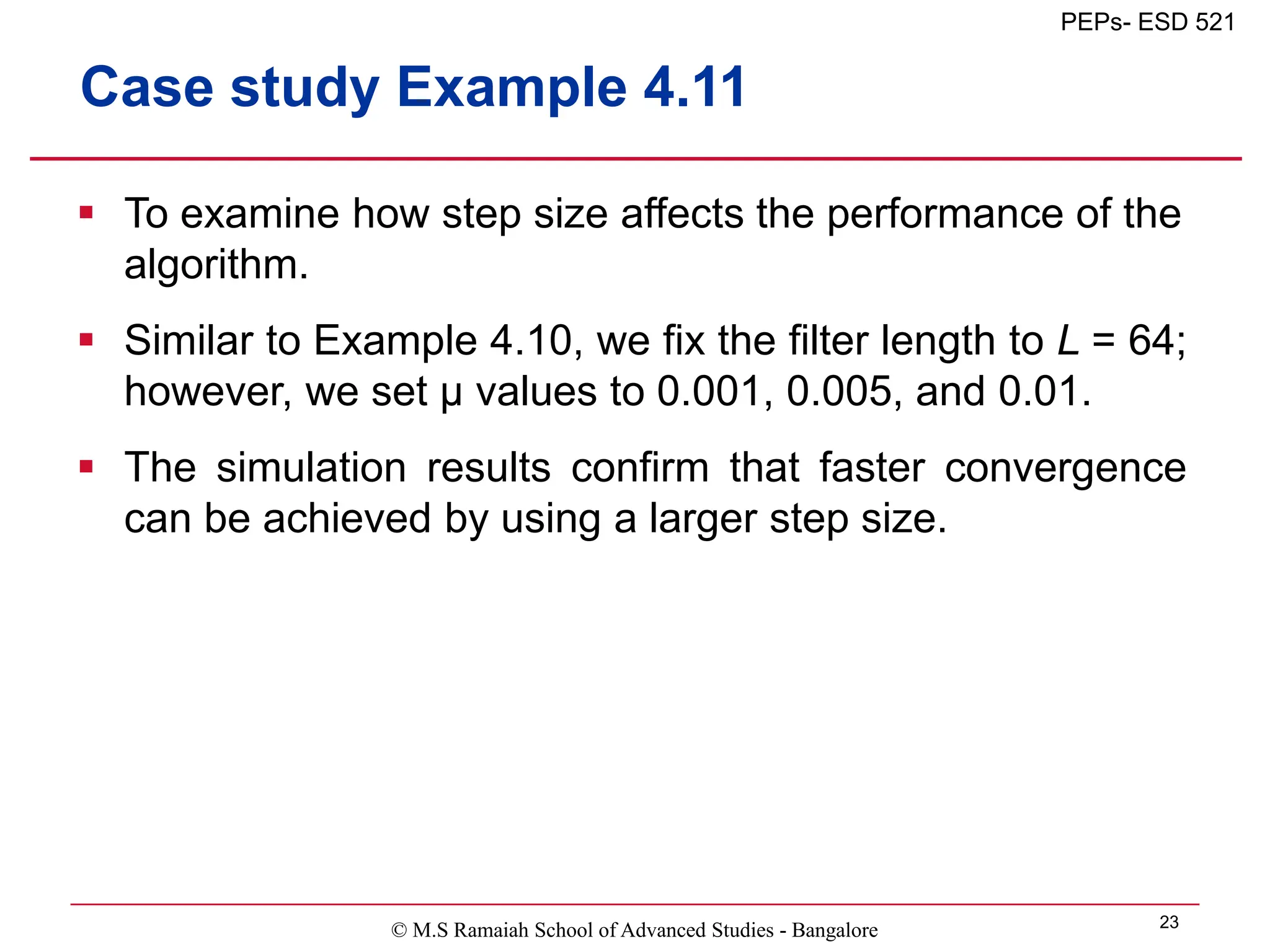 © M.S Ramaiah School of Advanced Studies - Bangalore 23
PEPs- ESD 521
Case study Example 4.11
 To examine how step size affects the performance of the
algorithm.
 Similar to Example 4.10, we fix the filter length to L = 64;
however, we set μ values to 0.001, 0.005, and 0.01.
 The simulation results confirm that faster convergence
can be achieved by using a larger step size.
 