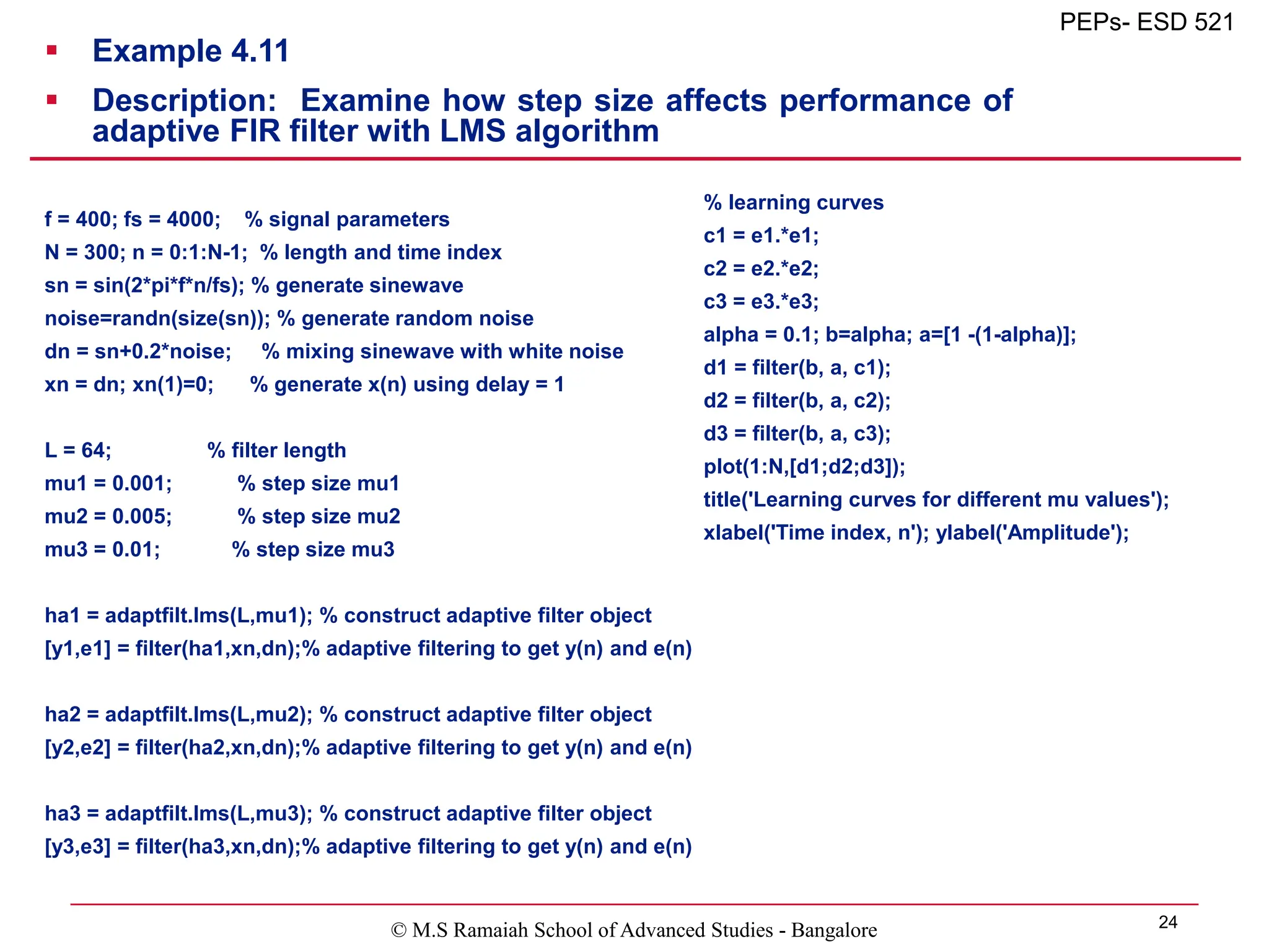 © M.S Ramaiah School of Advanced Studies - Bangalore 24
PEPs- ESD 521
 Example 4.11
 Description: Examine how step size affects performance of
adaptive FIR filter with LMS algorithm
f = 400; fs = 4000; % signal parameters
N = 300; n = 0:1:N-1; % length and time index
sn = sin(2*pi*f*n/fs); % generate sinewave
noise=randn(size(sn)); % generate random noise
dn = sn+0.2*noise; % mixing sinewave with white noise
xn = dn; xn(1)=0; % generate x(n) using delay = 1
L = 64; % filter length
mu1 = 0.001; % step size mu1
mu2 = 0.005; % step size mu2
mu3 = 0.01; % step size mu3
ha1 = adaptfilt.lms(L,mu1); % construct adaptive filter object
[y1,e1] = filter(ha1,xn,dn);% adaptive filtering to get y(n) and e(n)
ha2 = adaptfilt.lms(L,mu2); % construct adaptive filter object
[y2,e2] = filter(ha2,xn,dn);% adaptive filtering to get y(n) and e(n)
ha3 = adaptfilt.lms(L,mu3); % construct adaptive filter object
[y3,e3] = filter(ha3,xn,dn);% adaptive filtering to get y(n) and e(n)
% learning curves
c1 = e1.*e1;
c2 = e2.*e2;
c3 = e3.*e3;
alpha = 0.1; b=alpha; a=[1 -(1-alpha)];
d1 = filter(b, a, c1);
d2 = filter(b, a, c2);
d3 = filter(b, a, c3);
plot(1:N,[d1;d2;d3]);
title('Learning curves for different mu values');
xlabel('Time index, n'); ylabel('Amplitude');
 