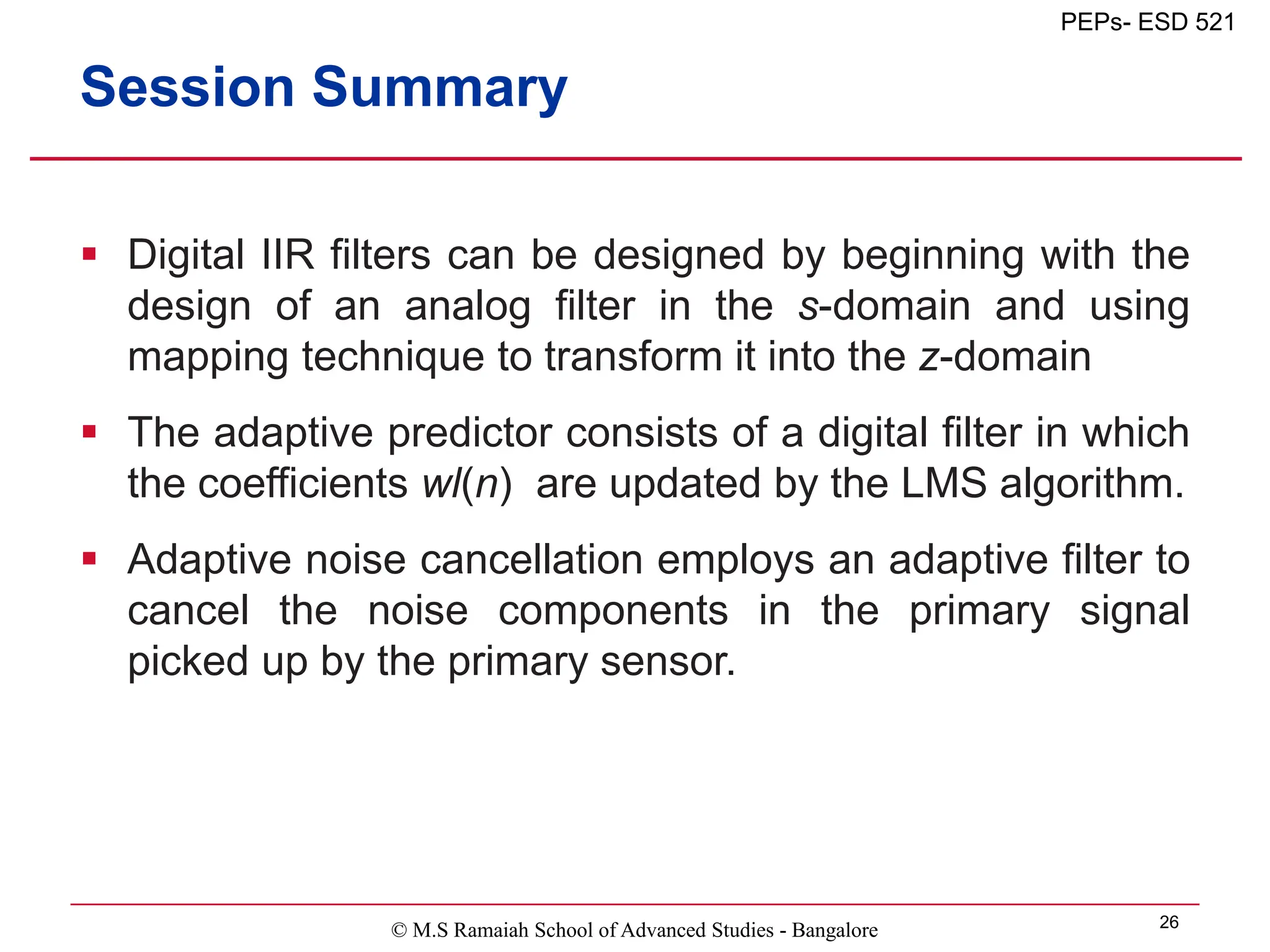 © M.S Ramaiah School of Advanced Studies - Bangalore 26
PEPs- ESD 521
Session Summary
 Digital IIR filters can be designed by beginning with the
design of an analog filter in the s-domain and using
mapping technique to transform it into the z-domain
 The adaptive predictor consists of a digital filter in which
the coefficients wl(n) are updated by the LMS algorithm.
 Adaptive noise cancellation employs an adaptive filter to
cancel the noise components in the primary signal
picked up by the primary sensor.
 