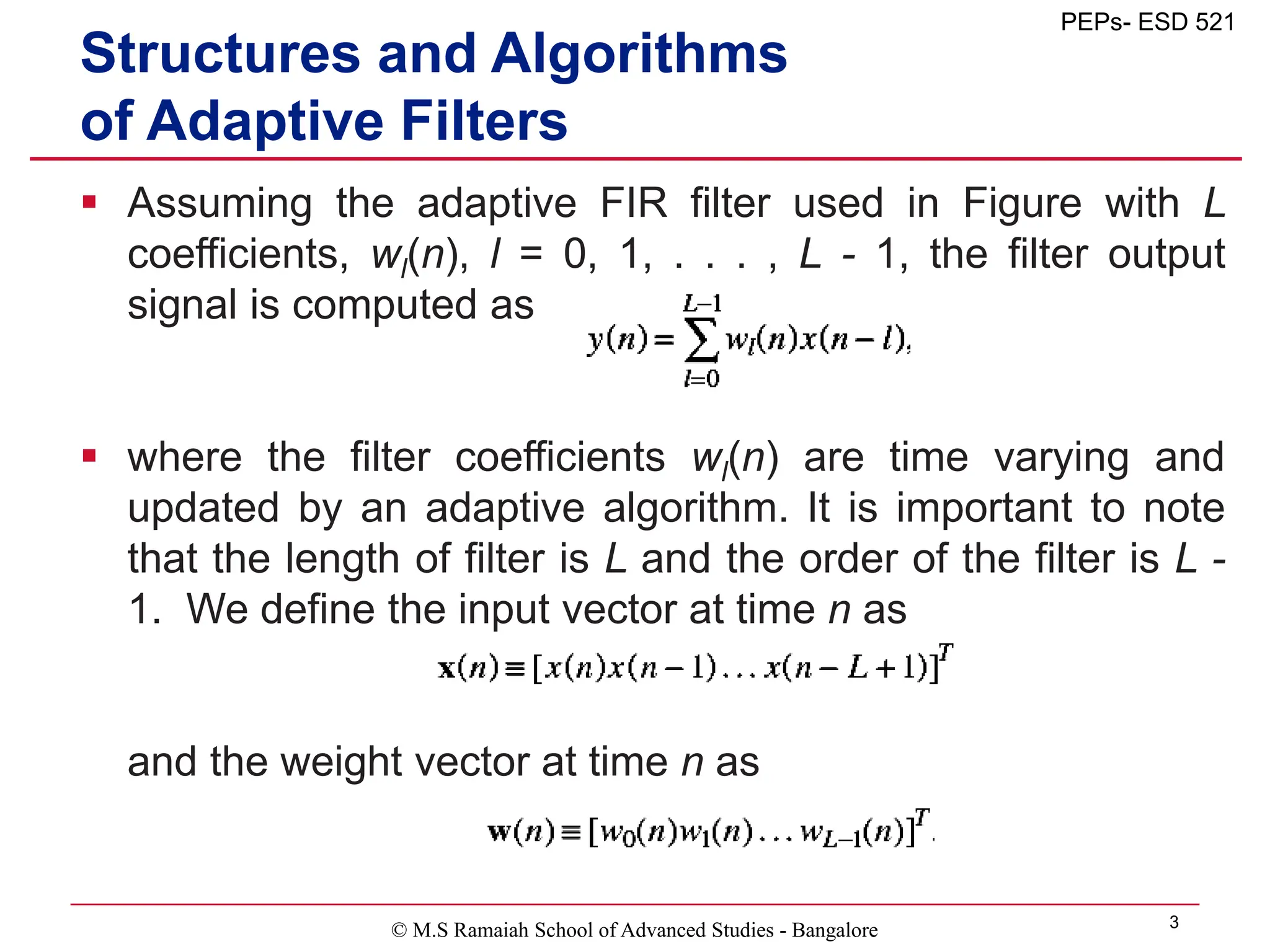 © M.S Ramaiah School of Advanced Studies - Bangalore 3
PEPs- ESD 521
Structures and Algorithms
of Adaptive Filters
 Assuming the adaptive FIR filter used in Figure with L
coefficients, wl(n), l = 0, 1, . . . , L - 1, the filter output
signal is computed as
 where the filter coefficients wl(n) are time varying and
updated by an adaptive algorithm. It is important to note
that the length of filter is L and the order of the filter is L -
1. We define the input vector at time n as
and the weight vector at time n as
 
