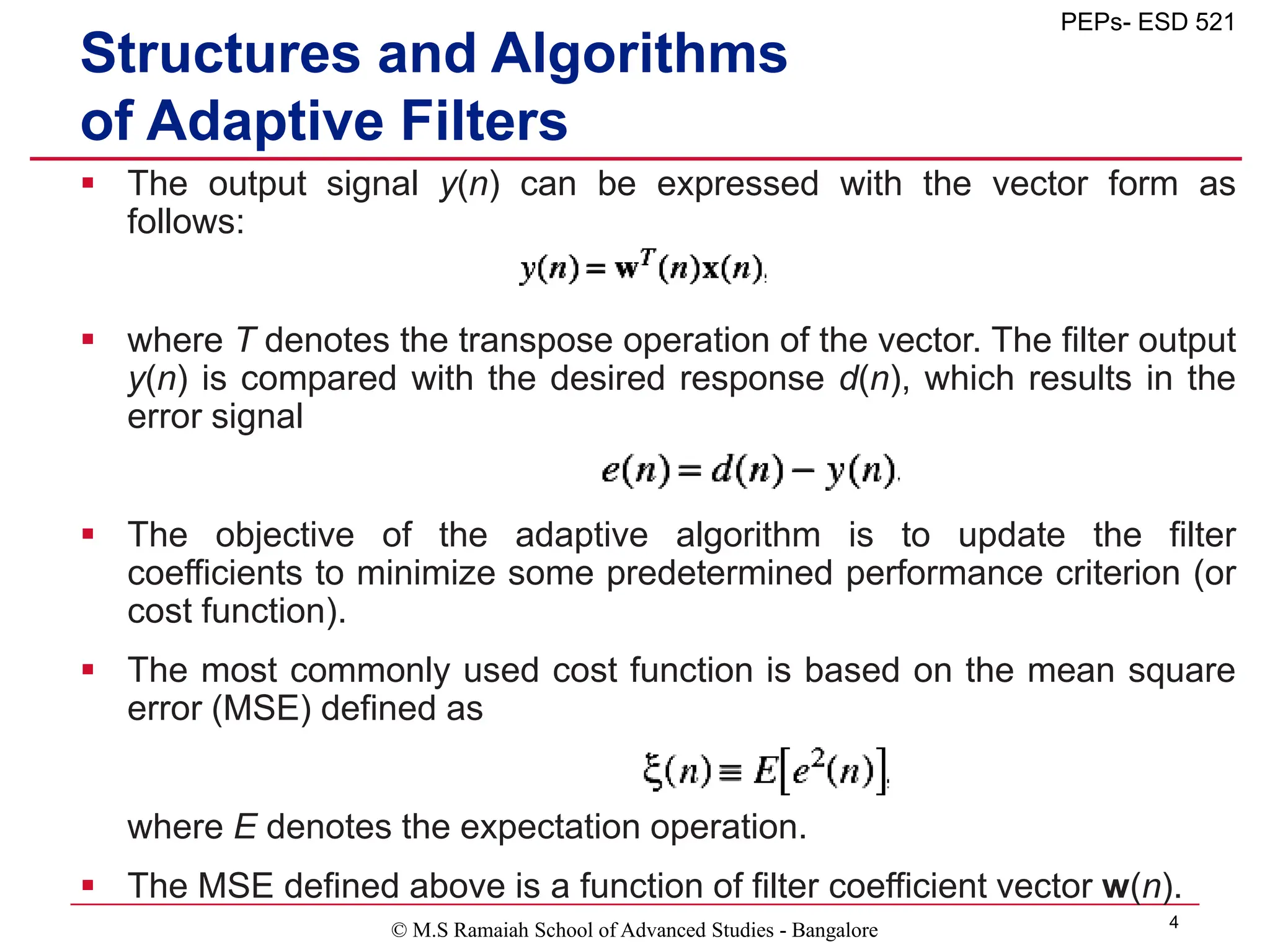© M.S Ramaiah School of Advanced Studies - Bangalore 4
PEPs- ESD 521
Structures and Algorithms
of Adaptive Filters
 The output signal y(n) can be expressed with the vector form as
follows:
 where T denotes the transpose operation of the vector. The filter output
y(n) is compared with the desired response d(n), which results in the
error signal
 The objective of the adaptive algorithm is to update the filter
coefficients to minimize some predetermined performance criterion (or
cost function).
 The most commonly used cost function is based on the mean square
error (MSE) defined as
where E denotes the expectation operation.
 The MSE defined above is a function of filter coefficient vector w(n).
 