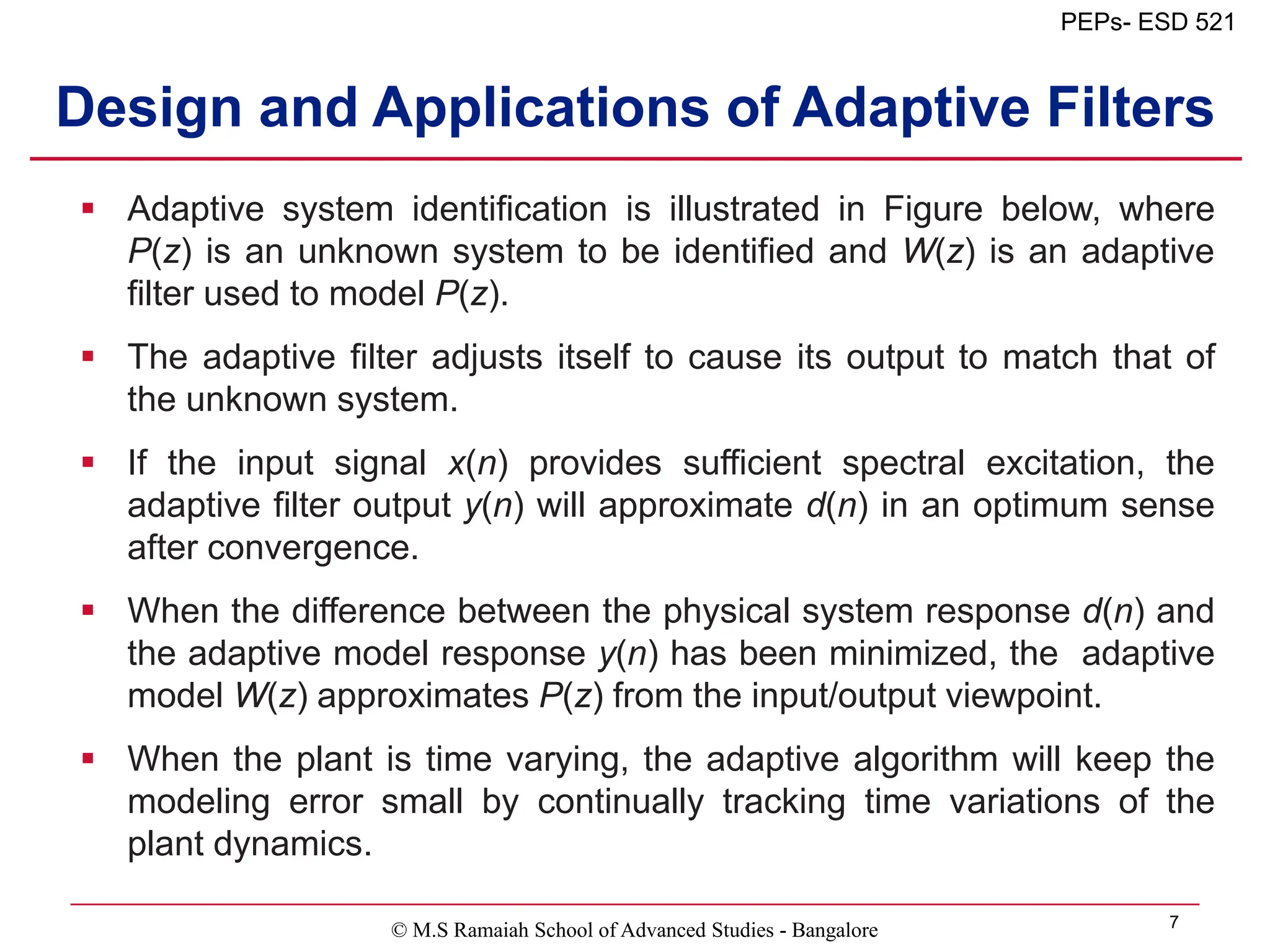 © M.S Ramaiah School of Advanced Studies - Bangalore 7
PEPs- ESD 521
Design and Applications of Adaptive Filters
 Adaptive system identification is illustrated in Figure below, where
P(z) is an unknown system to be identified and W(z) is an adaptive
filter used to model P(z).
 The adaptive filter adjusts itself to cause its output to match that of
the unknown system.
 If the input signal x(n) provides sufficient spectral excitation, the
adaptive filter output y(n) will approximate d(n) in an optimum sense
after convergence.
 When the difference between the physical system response d(n) and
the adaptive model response y(n) has been minimized, the adaptive
model W(z) approximates P(z) from the input/output viewpoint.
 When the plant is time varying, the adaptive algorithm will keep the
modeling error small by continually tracking time variations of the
plant dynamics.
 