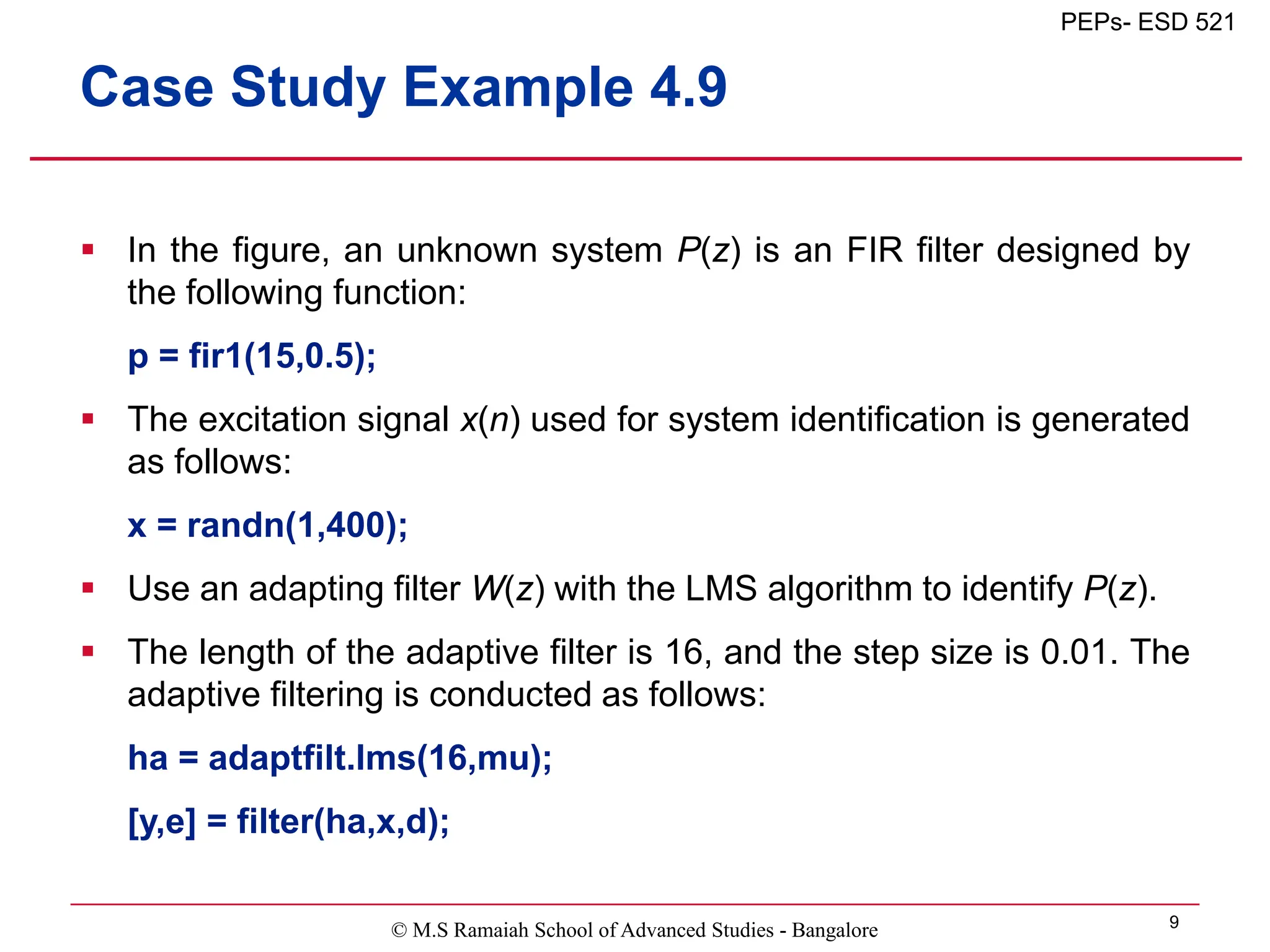 © M.S Ramaiah School of Advanced Studies - Bangalore 9
PEPs- ESD 521
Case Study Example 4.9
 In the figure, an unknown system P(z) is an FIR filter designed by
the following function:
p = fir1(15,0.5);
 The excitation signal x(n) used for system identification is generated
as follows:
x = randn(1,400);
 Use an adapting filter W(z) with the LMS algorithm to identify P(z).
 The length of the adaptive filter is 16, and the step size is 0.01. The
adaptive filtering is conducted as follows:
ha = adaptfilt.lms(16,mu);
[y,e] = filter(ha,x,d);
 