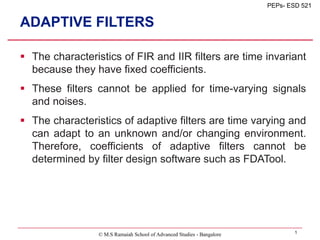 © M.S Ramaiah School of Advanced Studies - Bangalore 1
PEPs- ESD 521
ADAPTIVE FILTERS
 The characteristics of FIR and IIR filters are time invariant
because they have fixed coefficients.
 These filters cannot be applied for time-varying signals
and noises.
 The characteristics of adaptive filters are time varying and
can adapt to an unknown and/or changing environment.
Therefore, coefficients of adaptive filters cannot be
determined by filter design software such as FDATool.
 