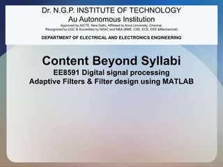 Content Beyond Syllabi
EE8591 Digital signal processing
Adaptive Filters & Filter design using MATLAB
Dr. N.G.P. INSTITUTE OF TECHNOLOGY
Au Autonomous Institution
Approved by AICTE, New Delhi, Affiliated to Anna University, Chennai,
Recognized by UGC & Accredited by NAAC and NBA (BME, CSE, ECE, EEE &Mechanical)
DEPARTMENT OF ELECTRICAL AND ELECTRONICS ENGINEERING
 