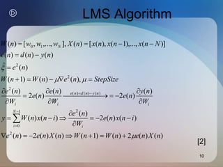 10
LMS Algorithm
)
(
)
(
2
)
(
)
1
(
)
(
)
(
2
)
(
)
(
)
(
2
)
(
)
(
)
(
)
(
)
(
2
)
(
)
(
2
)
(
),
(
)
(
)
1
(
)
(
ˆ
)
(
)
(
)
(
)]
(
),...,
1
(
),
(
[
)
(
],
,...,
,
[
)
(
2
2
1
0
)
(
)
(
)
(
2
2
2
1
0
n
X
n
e
n
W
n
W
n
X
n
e
n
e
i
n
x
n
e
W
n
e
i
n
x
n
W
y
W
n
y
n
e
W
n
e
n
e
W
n
e
StepSize
n
e
n
W
n
W
n
e
n
y
n
d
n
e
N
n
x
n
x
n
x
n
X
w
w
w
n
W
i
N
i
i
n
y
n
d
n
e
i
i
N


























 























[2]
 