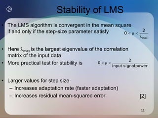 11
Stability of LMS
• The LMS algorithm is convergent in the mean square
if and only if the step-size parameter satisfy
• Here max is the largest eigenvalue of the correlation
matrix of the input data
• More practical test for stability is
• Larger values for step size
– Increases adaptation rate (faster adaptation)
– Increases residual mean-squared error
max
2
0




power
signal
input
2
0 


[2]
 