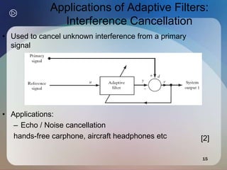 15
Applications of Adaptive Filters:
Interference Cancellation
• Used to cancel unknown interference from a primary
signal
• Applications:
– Echo / Noise cancellation
hands-free carphone, aircraft headphones etc [2]
 