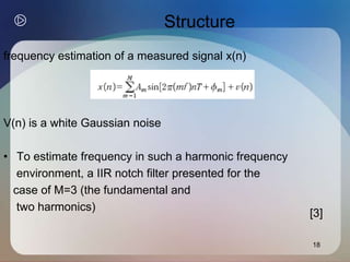 18
Structure
frequency estimation of a measured signal x(n)
V(n) is a white Gaussian noise
• To estimate frequency in such a harmonic frequency
environment, a IIR notch filter presented for the
case of M=3 (the fundamental and
two harmonics)
[3]
 