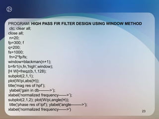 23
PROGRAM: HIGH PASS FIR FILTER DESIGN USING WINDOW METHOD
clc; clear all;
close all;
n=20;
fp=300; f
q=200;
fs=1000;
fn=2*fp/fs;
window=blackman(n+1);
b=fir1(n,fn,'high',window);
[H W]=freqz(b,1,128);
subplot(2,1,1);
plot(W/pi,abs(H));
title('mag res of hpf’);
ylabel('gain in db-------->’);
xlabel('normalized frequency------>’);
subplot(2,1,2); plot(W/pi,angle(H));
title('phase res of lpf'); ylabel('angle-------->’);
xlabel('normalized frequency------>')
 