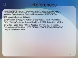 25
References
• [1] “INTRODUCTIONto ADAPTIVE SIGNAL PROCESSING” Marc
Moonen ,Department of Electrical Engineering · ESAT/SISTA
K.U. Leuven, Leuven, Belgium
• [2] “Overview of Adaptive Filters”, Güner Arslan, from “Adaptive
Filter Theory”, 4e by Simon Haykin, ©2002 Prentice Hall Inc
• [3] Li Tan , Jean Jiang “Novel Adaptive IIR Filter for Frequency
Estimation and Tracking” , IEEE SIGNAL PROCESSING MAGAZINE
[186] NOVEMBER 2009
 