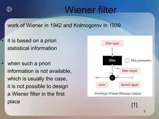 3
Wiener filter
• work of Wiener in 1942 and Kolmogorov in 1939
• it is based on a priori
statistical information
• when such a priori
information is not available,
which is usually the case,
it is not possible to design
a Wiener filter in the first
place
[1]
 