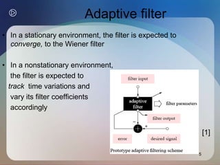5
Adaptive filter
• In a stationary environment, the filter is expected to
converge, to the Wiener filter
• In a nonstationary environment,
the filter is expected to
track time variations and
vary its filter coefficients
accordingly
[1]
 