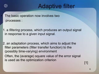 6
Adaptive filter
• The basic operation now involves two
processes :
1. a filtering process, which produces an output signal
in response to a given input signal.
2. an adaptation process, which aims to adjust the
filter parameters (filter transfer function) to the
(possibly time-varying) environment
Often, the (avarage) square value of the error signal
is used as the optimization criterion
[1]
 