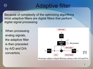 7
Adaptive filter
• Because of complexity of the optimizing algorithms
most adaptive filters are digital filters that perform
digital signal processing
• When processing
analog signals,
the adaptive filter
is then preceded
by A/D and D/A
convertors. [1]
 