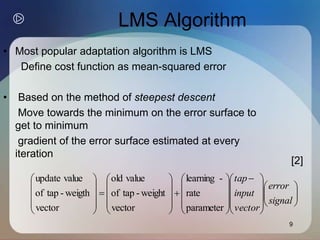 9
LMS Algorithm
• Most popular adaptation algorithm is LMS
Define cost function as mean-squared error
• Based on the method of steepest descent
Move towards the minimum on the error surface to
get to minimum
gradient of the error surface estimated at every
iteration

















 
































signal
error
vector
input
tap
parameter
rate
-
learning
vector
weight
-
tap
of
value
old
vector
weigth
-
tap
of
value
update
[2]
 