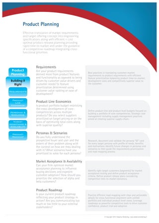 Effective translation of market requirements
and target offering concept into engineering
specifications along with efficient & cost
optimal product release planning providing
rapid time-to-market and under the guidance
of a competitive roadmap integrating cross-
functional priorities.
Requirements
Product Line Economics
Personas & Scenarios
Market Acceptance & Availability
Product Roadmap
Are your product requirements
derived more from product features
and functionality as opposed to being
driven by customer value drivers and
customer needs? Is feature
prioritization determined using
customer value ranking or ease of
development?
Is product portfolio budget restricting
the cross-development of core-
competencies across multiple
products? Do you select suppliers
prioritized on target pricing or on the
basis of optimizing total costs along
with superior quality?
Do you fully understand the
prospective buyer and user and the
extent of their problem along with
the context on how are they dealing
with it? What scenarios have you
prioritized to solve for each persona?
Can your firm optimize market
acceptance planning to influence
buying decisions and expedite
customer adoption? How should you
prioritize the selection of alpha and
beta customers?
Is your current product roadmap
reflecting your product strategy in
action? Are you communicating too
much or too little to your external
stakeholders?
Product Planning
Best practices in translating customer-market
requirements to product requirements with efficient
feature prioritization balancing product time-to-market,
development costs and competitively superior value to
the customer.
Define product-line and product level budgets focused on
building a portfolio of core-competencies. Strategic cost
management including supply management practices
aimed at creating superior supply-chain.
Research, document and validate the persona “ID” card
for every target persona with profile of needs, benefits
and motivations. Identify future changes in personas and
scenarios to then guide the requirements prioritization
and road-mapping process.
Identify right target customers (segments) for market
acceptance testing and define product acceptance
criteria. Define product release plans considering
competitive time-to-market dynamics.
Practice efficient road-mapping with clear and actionable
details for cross-functional alignment with unified
portfolio and individual product level views. Leverage
roadmaps as powerful competitive tools to drive customer
confidence, product trial and adoption.
© Copyright 2010, Adaptive Marketing | www.adaptivemarketing.in
 